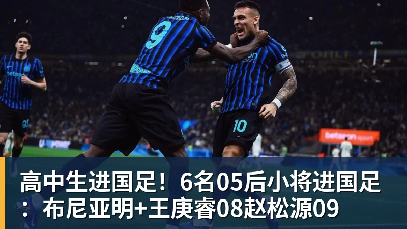 九游体育高中生进国足！6名05后小将进国足：布尼亚明+王庚睿08赵松源09
